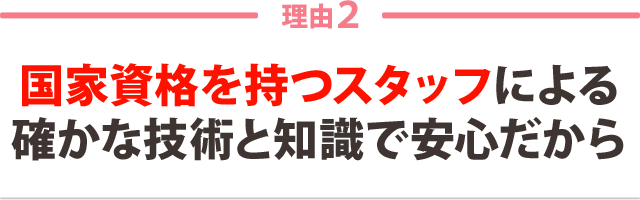 ２：国家資格を持つスタッフによる 確かな技術と知識で安心だから