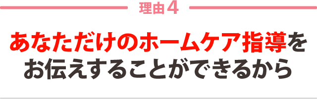 ４：あなただけのホームケア指導を お伝えすることができるから