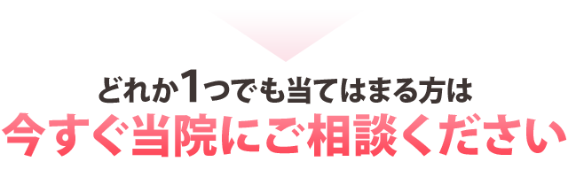 どれか１つでも当てはまる方は今すぐ当院にご相談ください