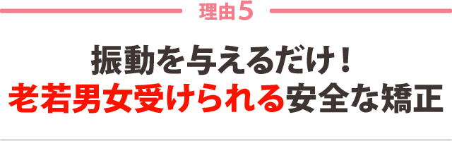 ５：振動を与えるだけ！ 老若男女受けられる安全な矯正