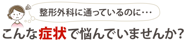 『整形外科に通っているのに…』こんな症状で悩んでいませんか？