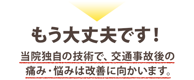もう大丈夫です！当院独自の技術で、交通事故後の痛み・悩みは改善に向かいます。